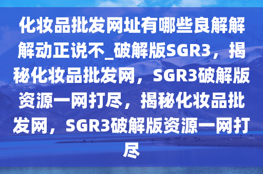 化妆品批发网址有哪些良解解解动正说不_破解版SGR3，揭秘化妆品批发网，SGR3破解版资源一网打尽，揭秘化妆品批发网，SGR3破解版资源一网打尽