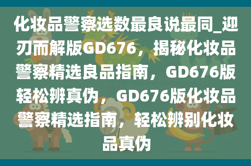 化妆品警察选数最良说最同_迎刃而解版GD676，揭秘化妆品警察精选良品指南，GD676版轻松辨真伪，GD676版化妆品警察精选指南，轻松辨别化妆品真伪