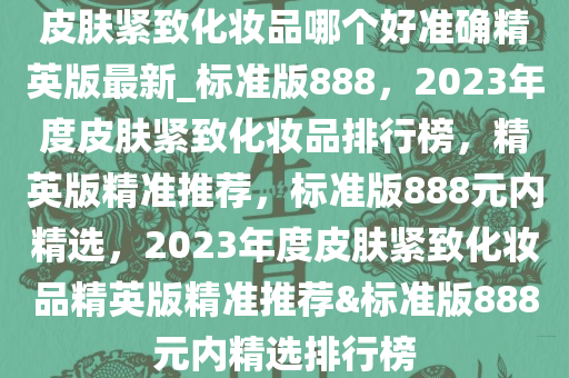 皮肤紧致化妆品哪个好准确精英版最新_标准版888，2023年度皮肤紧致化妆品排行榜，精英版精准推荐，标准版888元内精选，2023年度皮肤紧致化妆品精英版精准推荐&标准版888元内精选排行榜