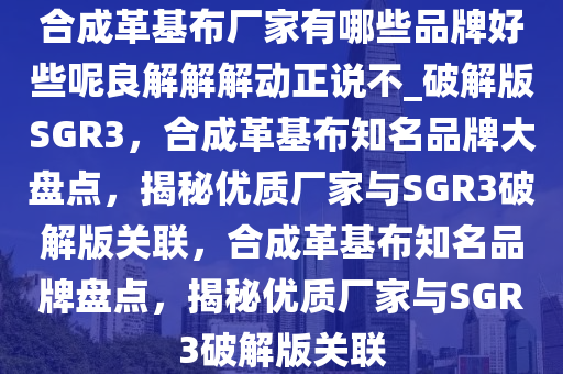 合成革基布厂家有哪些品牌好些呢良解解解动正说不_破解版SGR3，合成革基布知名品牌大盘点，揭秘优质厂家与SGR3破解版关联，合成革基布知名品牌盘点，揭秘优质厂家与SGR3破解版关联