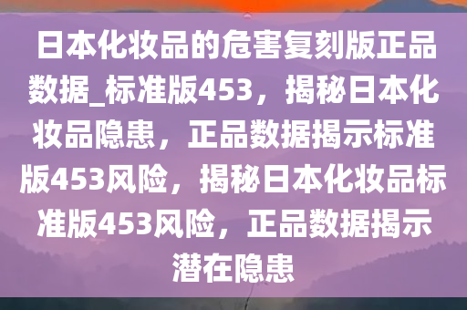 日本化妆品的危害复刻版正品数据_标准版453，揭秘日本化妆品隐患，正品数据揭示标准版453风险，揭秘日本化妆品标准版453风险，正品数据揭示潜在隐患