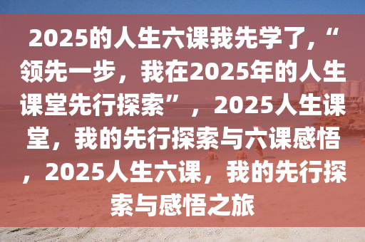 2025的人生六课我先学了,“领先一步，我在2025年的人生课堂先行探索”，2025人生课堂，我的先行探索与六课感悟，2025人生六课，我的先行探索与感悟之旅