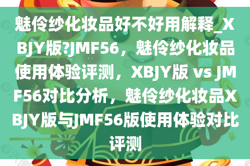 魅伶纱化妆品好不好用解释_XBJY版?JMF56，魅伶纱化妆品使用体验评测，XBJY版 vs JMF56对比分析，魅伶纱化妆品XBJY版与JMF56版使用体验对比评测