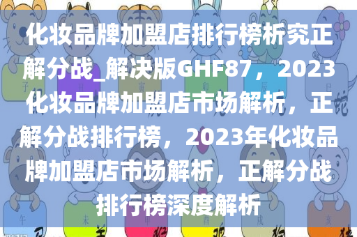 化妆品牌加盟店排行榜析究正解分战_解决版GHF87，2023化妆品牌加盟店市场解析，正解分战排行榜，2023年化妆品牌加盟店市场解析，正解分战排行榜深度解析