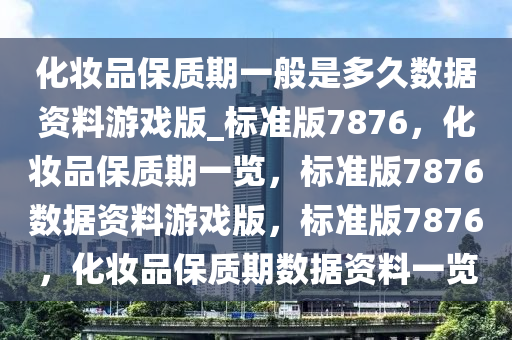 化妆品保质期一般是多久数据资料游戏版_标准版7876，化妆品保质期一览，标准版7876数据资料游戏版，标准版7876，化妆品保质期数据资料一览