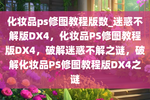 化妆品ps修图教程版数_迷惑不解版DX4，化妆品PS修图教程版DX4，破解迷惑不解之谜，破解化妆品PS修图教程版DX4之谜