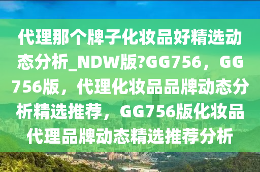 代理那个牌子化妆品好精选动态分析_NDW版?GG756，GG756版，代理化妆品品牌动态分析精选推荐，GG756版化妆品代理品牌动态精选推荐分析