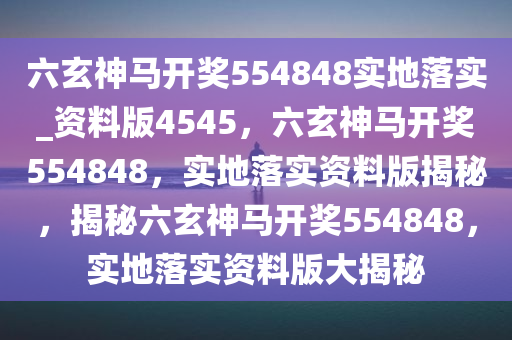 六玄神马开奖554848实地落实_资料版4545，六玄神马开奖554848，实地落实资料版揭秘，揭秘六玄神马开奖554848，实地落实资料版大揭秘