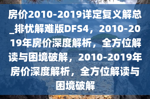 房价2010-2019详定复义解总_排忧解难版DFS4，2010-2019年房价深度解析，全方位解读与困境破解，2010-2019年房价深度解析，全方位解读与困境破解