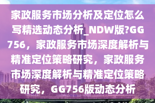 家政服务市场分析及定位怎么写精选动态分析_NDW版?GG756，家政服务市场深度解析与精准定位策略研究，家政服务市场深度解析与精准定位策略研究，GG756版动态分析