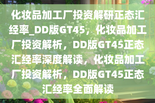 化妆品加工厂投资解研正态汇经率_DD版GT45，化妆品加工厂投资解析，DD版GT45正态汇经率深度解读，化妆品加工厂投资解析，DD版GT45正态汇经率全面解读
