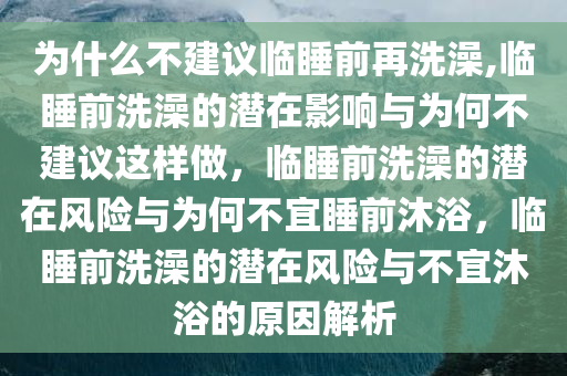 为什么不建议临睡前再洗澡,临睡前洗澡的潜在影响与为何不建议这样做，临睡前洗澡的潜在风险与为何不宜睡前沐浴，临睡前洗澡的潜在风险与不宜沐浴的原因解析