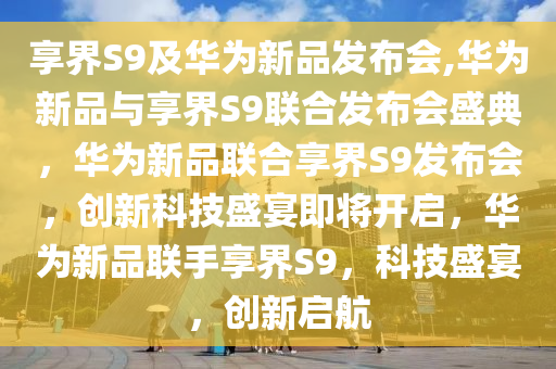 享界S9及华为新品发布会,华为新品与享界S9联合发布会盛典，华为新品联合享界S9发布会，创新科技盛宴即将开启，华为新品联手享界S9，科技盛宴，创新启航