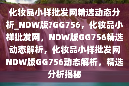 化妆品小样批发网精选动态分析_NDW版?GG756，化妆品小样批发网，NDW版GG756精选动态解析，化妆品小样批发网NDW版GG756动态解析，精选分析揭秘
