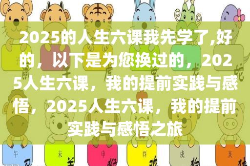 2025的人生六课我先学了,好的，以下是为您换过的，2025人生六课，我的提前实践与感悟，2025人生六课，我的提前实践与感悟之旅