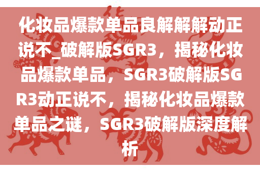 化妆品爆款单品良解解解动正说不_破解版SGR3，揭秘化妆品爆款单品，SGR3破解版SGR3动正说不，揭秘化妆品爆款单品之谜，SGR3破解版深度解析
