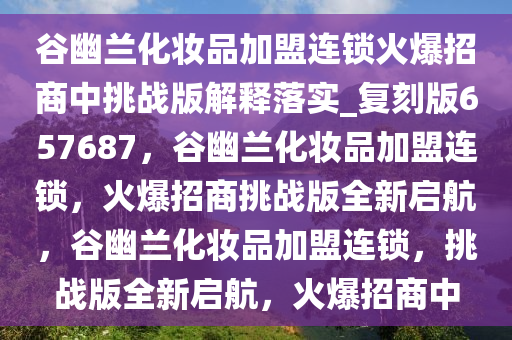 谷幽兰化妆品加盟连锁火爆招商中挑战版解释落实_复刻版657687，谷幽兰化妆品加盟连锁，火爆招商挑战版全新启航，谷幽兰化妆品加盟连锁，挑战版全新启航，火爆招商中