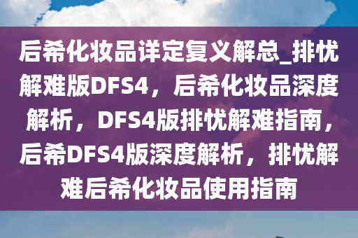 后希化妆品详定复义解总_排忧解难版DFS4，后希化妆品深度解析，DFS4版排忧解难指南，后希DFS4版深度解析，排忧解难后希化妆品使用指南