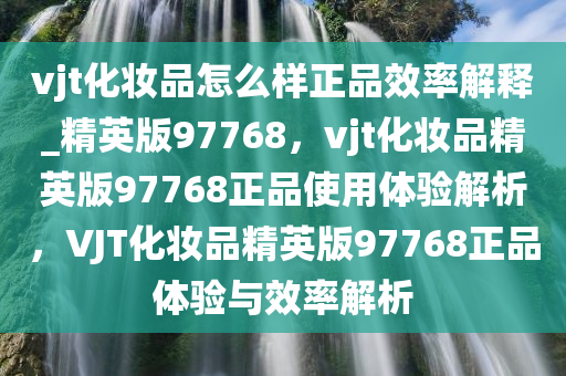 vjt化妆品怎么样正品效率解释_精英版97768，vjt化妆品精英版97768正品使用体验解析，VJT化妆品精英版97768正品体验与效率解析