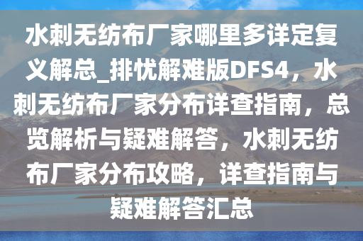 水刺无纺布厂家哪里多详定复义解总_排忧解难版DFS4，水刺无纺布厂家分布详查指南，总览解析与疑难解答，水刺无纺布厂家分布攻略，详查指南与疑难解答汇总