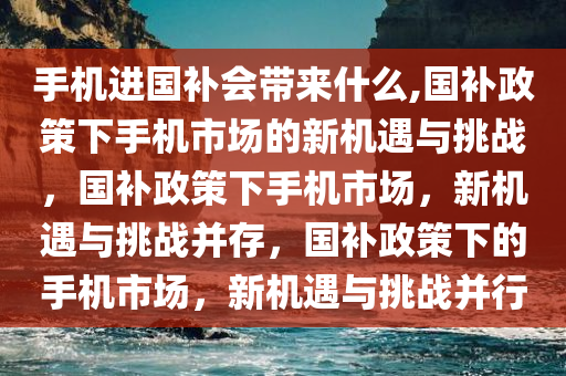 手机进国补会带来什么,国补政策下手机市场的新机遇与挑战，国补政策下手机市场，新机遇与挑战并存，国补政策下的手机市场，新机遇与挑战并行