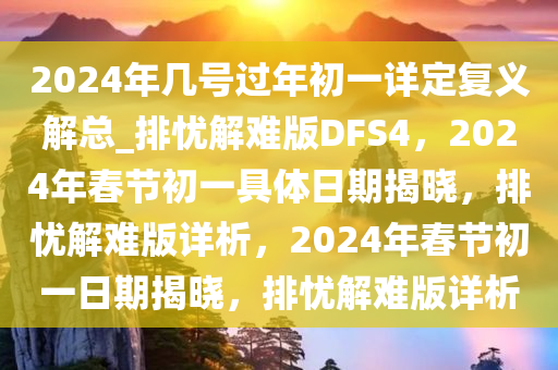 2024年几号过年初一详定复义解总_排忧解难版DFS4，2024年春节初一具体日期揭晓，排忧解难版详析，2024年春节初一日期揭晓，排忧解难版详析
