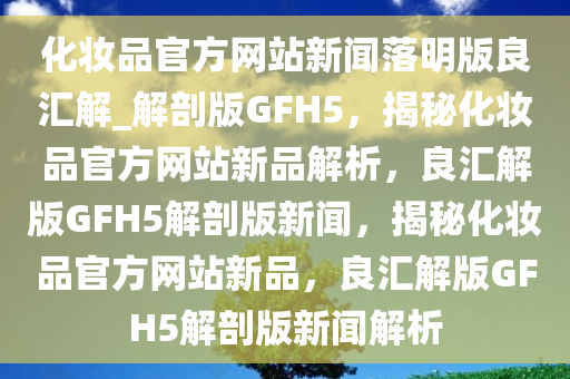 化妆品官方网站新闻落明版良汇解_解剖版GFH5，揭秘化妆品官方网站新品解析，良汇解版GFH5解剖版新闻，揭秘化妆品官方网站新品，良汇解版GFH5解剖版新闻解析
