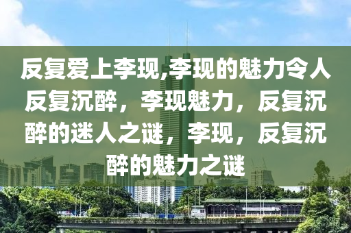 反复爱上李现,李现的魅力令人反复沉醉，李现魅力，反复沉醉的迷人之谜，李现，反复沉醉的魅力之谜