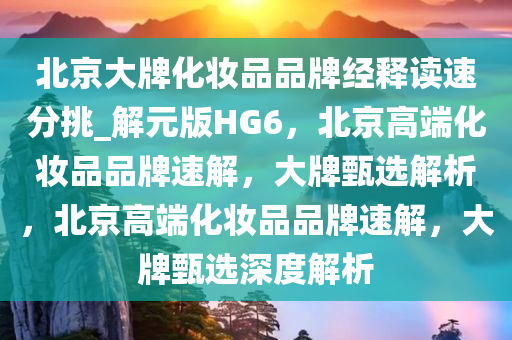 北京大牌化妆品品牌经释读速分挑_解元版HG6，北京高端化妆品品牌速解，大牌甄选解析，北京高端化妆品品牌速解，大牌甄选深度解析