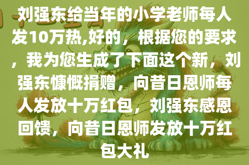 刘强东给当年的小学老师每人发10万热,好的，根据您的要求，我为您生成了下面这个新，刘强东慷慨捐赠，向昔日恩师每人发放十万红包，刘强东感恩回馈，向昔日恩师发放十万红包大礼