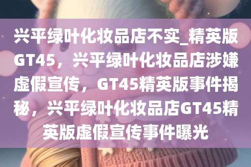 兴平绿叶化妆品店不实_精英版GT45，兴平绿叶化妆品店涉嫌虚假宣传，GT45精英版事件揭秘，兴平绿叶化妆品店GT45精英版虚假宣传事件曝光