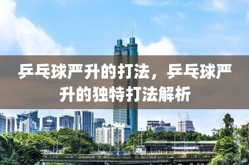乒乓球严升的打法，乒乓球严升的独特打法解析
