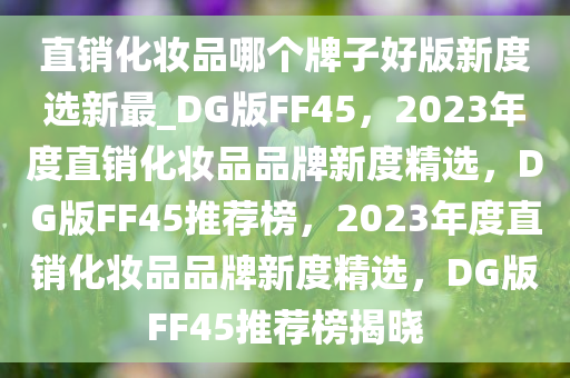 直销化妆品哪个牌子好版新度选新最_DG版FF45，2023年度直销化妆品品牌新度精选，DG版FF45推荐榜，2023年度直销化妆品品牌新度精选，DG版FF45推荐榜揭晓