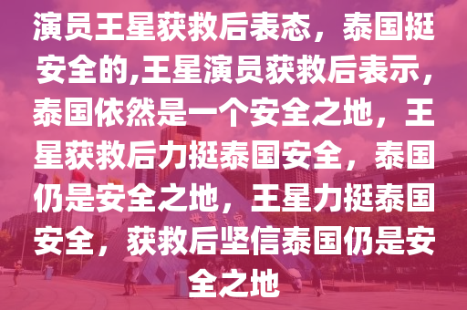 演员王星获救后表态，泰国挺安全的,王星演员获救后表示，泰国依然是一个安全之地，王星获救后力挺泰国安全，泰国仍是安全之地，王星力挺泰国安全，获救后坚信泰国仍是安全之地