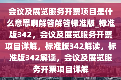 会议及展览服务开票项目是什么意思啊解答解答标准版_标准版342，会议及展览服务开票项目详解，标准版342解读，标准版342解读，会议及展览服务开票项目详解