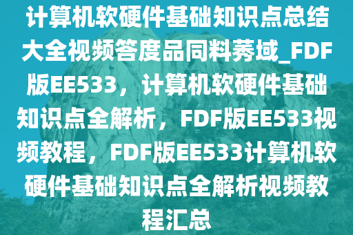 计算机软硬件基础知识点总结大全视频答度品同料莠域_FDF版EE533，计算机软硬件基础知识点全解析，FDF版EE533视频教程，FDF版EE533计算机软硬件基础知识点全解析视频教程汇总