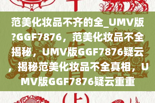 范美化妆品不齐的全_UMV版?GGF7876，范美化妆品不全揭秘，UMV版GGF7876疑云，揭秘范美化妆品不全真相，UMV版GGF7876疑云重重