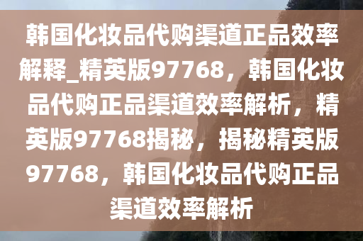 韩国化妆品代购渠道正品效率解释_精英版97768，韩国化妆品代购正品渠道效率解析，精英版97768揭秘，揭秘精英版97768，韩国化妆品代购正品渠道效率解析