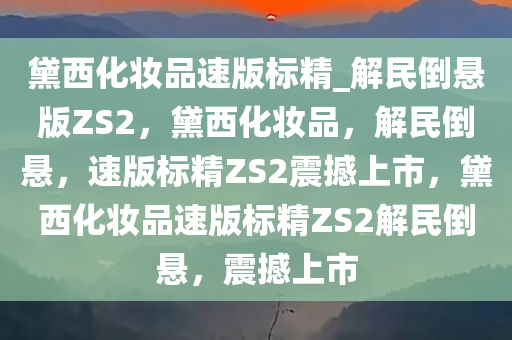 黛西化妆品速版标精_解民倒悬版ZS2，黛西化妆品，解民倒悬，速版标精ZS2震撼上市，黛西化妆品速版标精ZS2解民倒悬，震撼上市