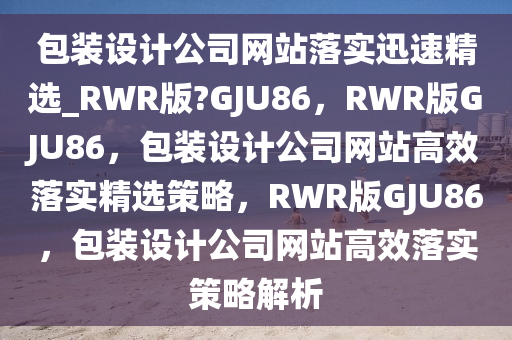 包装设计公司网站落实迅速精选_RWR版?GJU86，RWR版GJU86，包装设计公司网站高效落实精选策略，RWR版GJU86，包装设计公司网站高效落实策略解析