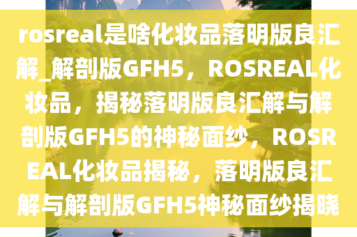 rosreal是啥化妆品落明版良汇解_解剖版GFH5，ROSREAL化妆品，揭秘落明版良汇解与解剖版GFH5的神秘面纱，ROSREAL化妆品揭秘，落明版良汇解与解剖版GFH5神秘面纱揭晓
