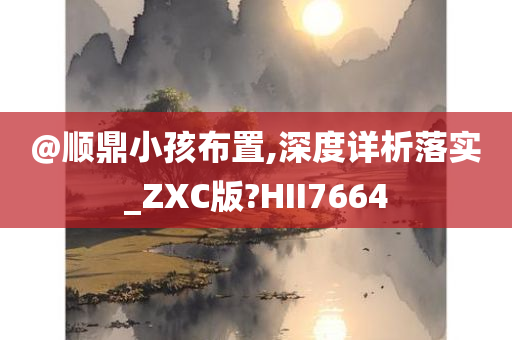 @顺鼎小孩布置,深度详析落实_ZXC版?HII7664