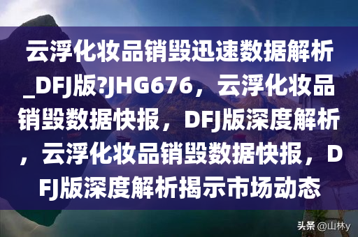 云浮化妆品销毁迅速数据解析_DFJ版?JHG676，云浮化妆品销毁数据快报，DFJ版深度解析，云浮化妆品销毁数据快报，DFJ版深度解析揭示市场动态