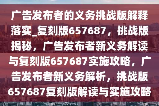 广告发布者的义务挑战版解释落实_复刻版657687，挑战版揭秘，广告发布者新义务解读与复刻版657687实施攻略，广告发布者新义务解析，挑战版657687复刻版解读与实施攻略