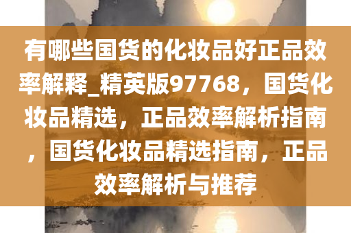 有哪些国货的化妆品好正品效率解释_精英版97768，国货化妆品精选，正品效率解析指南，国货化妆品精选指南，正品效率解析与推荐