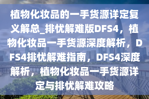 植物化妆品的一手货源详定复义解总_排忧解难版DFS4，植物化妆品一手货源深度解析，DFS4排忧解难指南，DFS4深度解析，植物化妆品一手货源详定与排忧解难攻略