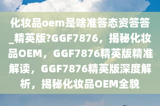 化妆品oem是啥准答态资答答_精英版?GGF7876，揭秘化妆品OEM，GGF7876精英版精准解读，GGF7876精英版深度解析，揭秘化妆品OEM全貌