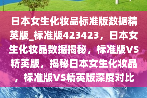 日本女生化妆品标准版数据精英版_标准版423423，日本女生化妆品数据揭秘，标准版VS精英版，揭秘日本女生化妆品，标准版VS精英版深度对比