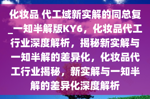 化妆品 代工域新实解的同总复_一知半解版KY6，化妆品代工行业深度解析，揭秘新实解与一知半解的差异化，化妆品代工行业揭秘，新实解与一知半解的差异化深度解析