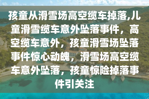 孩童从滑雪场高空缆车掉落,儿童滑雪缆车意外坠落事件，高空缆车意外，孩童滑雪场坠落事件惊心动魄，滑雪场高空缆车意外坠落，孩童惊险掉落事件引关注